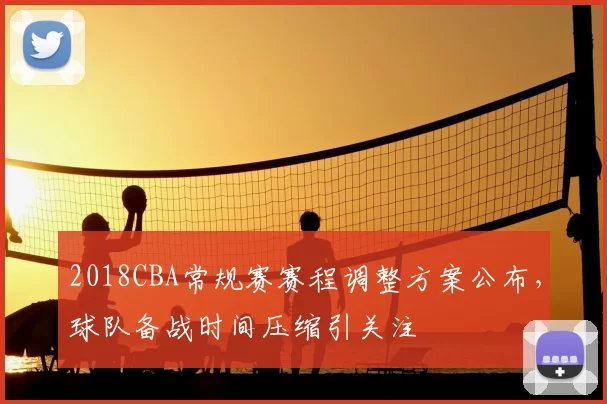 2018CBA常规赛赛程调整方案公布，球队备战时间压缩引关注