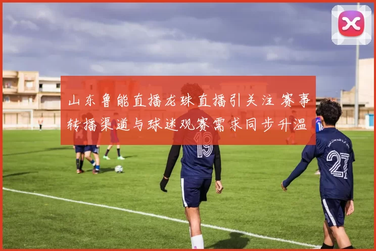 山东鲁能直播龙珠直播引关注 赛事转播渠道与球迷观赛需求同步升温