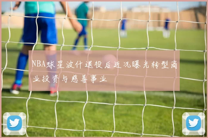 NBA球星波什退役后近况曝光转型商业投资与慈善事业