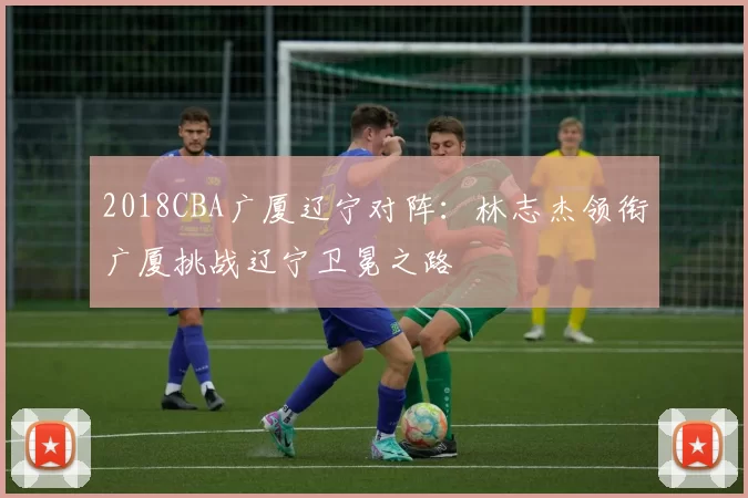 2018CBA广厦辽宁对阵：林志杰领衔广厦挑战辽宁卫冕之路