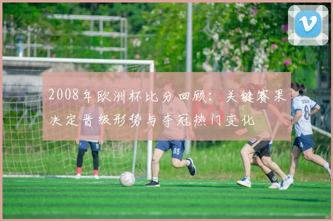 2008年欧洲杯比分回顾：关键赛果决定晋级形势与夺冠热门变化