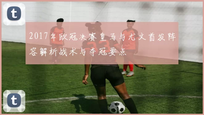 2017年欧冠决赛皇马与尤文首发阵容解析战术与夺冠要点