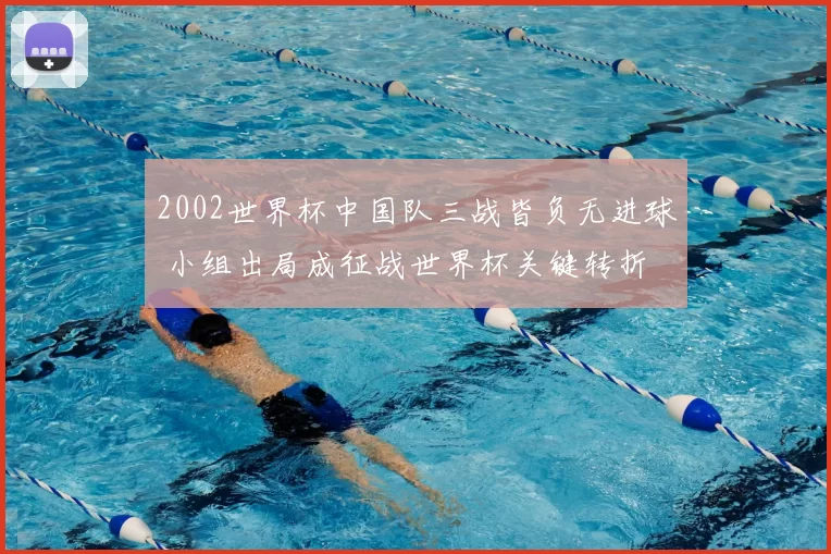 2002世界杯中国队三战皆负无进球 小组出局成征战世界杯关键转折