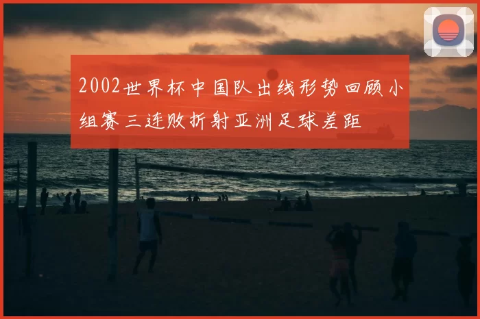2002世界杯中国队出线形势回顾小组赛三连败折射亚洲足球差距