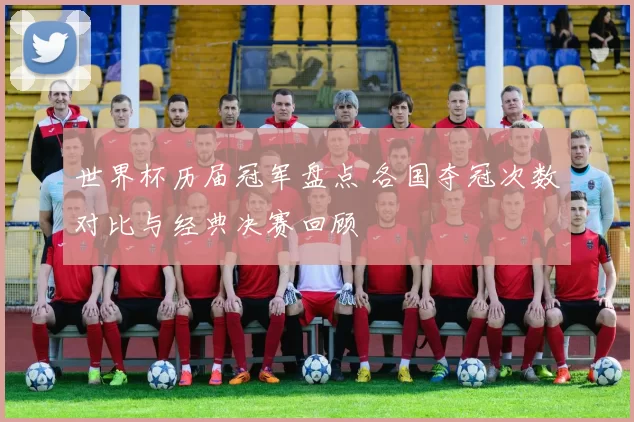 世界杯历届冠军盘点 各国夺冠次数对比与经典决赛回顾