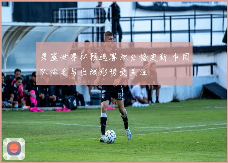 男篮世界杯预选赛积分榜更新 中国队排名与出线形势受关注