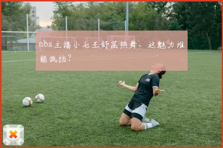 nba主播小七王舒菡热舞，这魅力谁能抵挡？