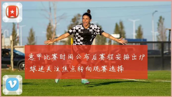 意甲比赛时间公布后赛程安排出炉 球迷关注焦点转向观赛选择