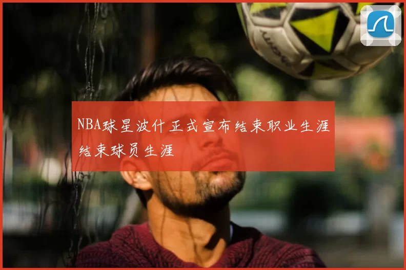 NBA球星波什正式宣布结束职业生涯结束球员生涯