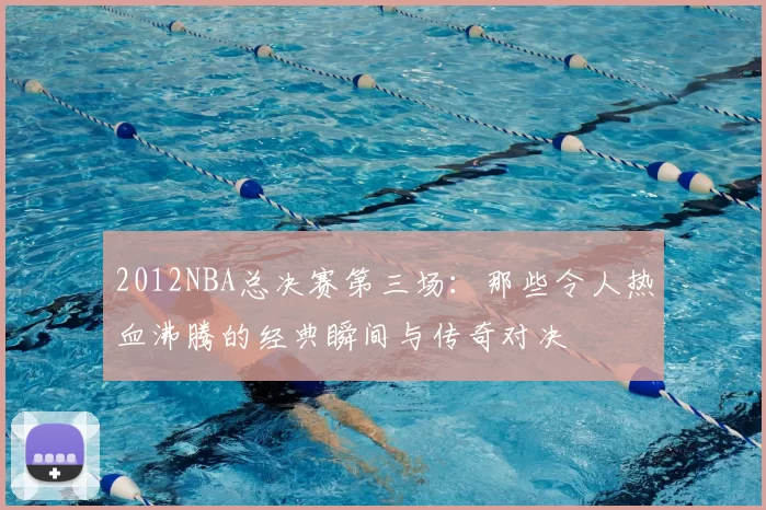 2012NBA总决赛第三场：那些令人热血沸腾的经典瞬间与传奇对决