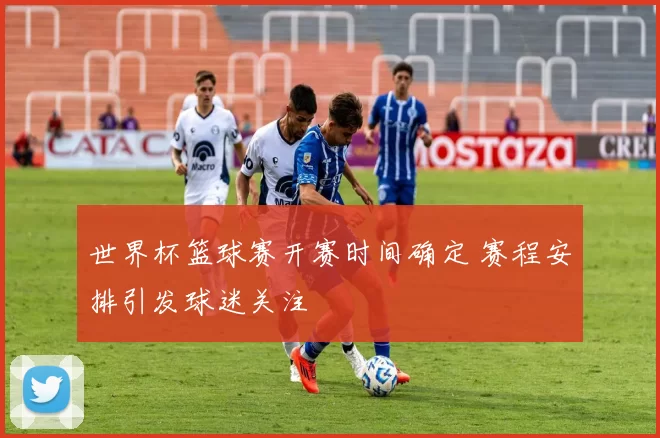 世界杯篮球赛开赛时间确定 赛程安排引发球迷关注