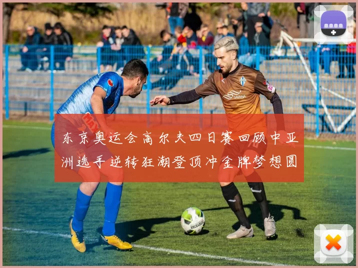 东京奥运会高尔夫四日赛回顾中亚洲选手逆转狂潮登顶冲金牌梦想圆