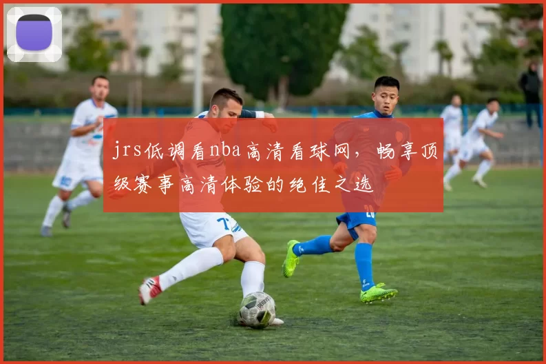 jrs低调看nba高清看球网，畅享顶级赛事高清体验的绝佳之选