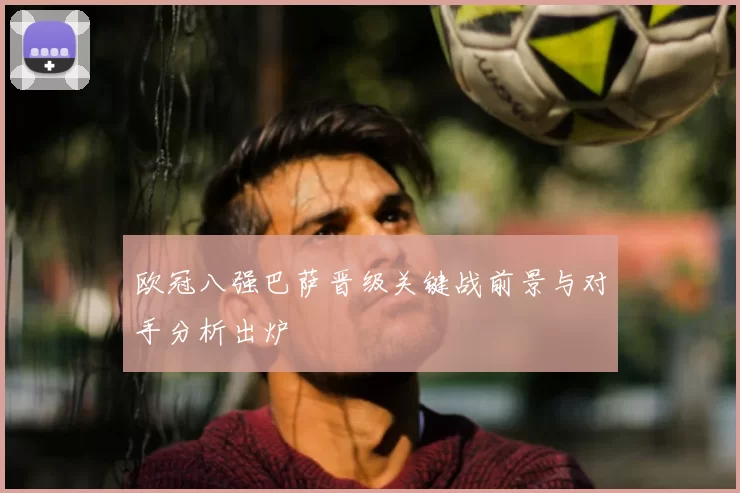 欧冠八强巴萨晋级关键战前景与对手分析出炉