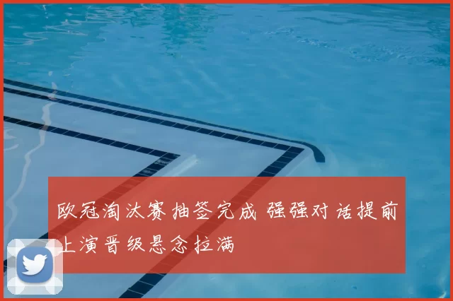 欧冠淘汰赛抽签完成 强强对话提前上演晋级悬念拉满