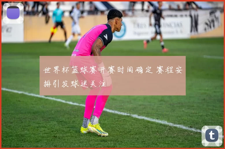 世界杯篮球赛开赛时间确定 赛程安排引发球迷关注