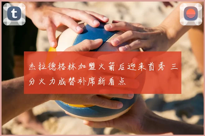 杰拉德格林加盟火箭后迎来首秀 三分火力成替补席新看点