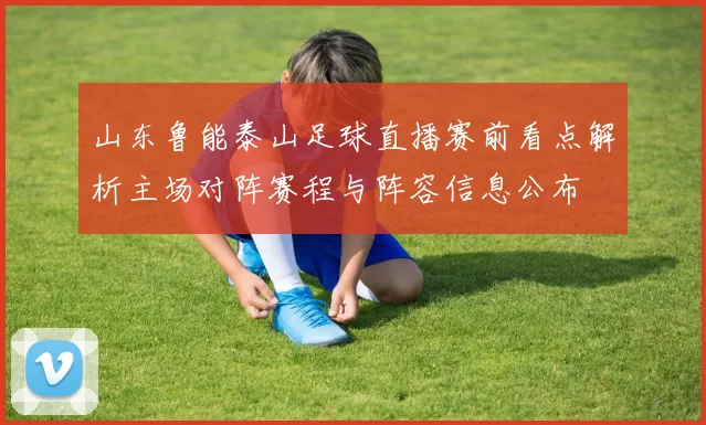 山东鲁能泰山足球直播赛前看点解析主场对阵赛程与阵容信息公布