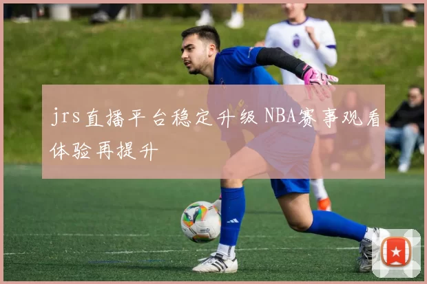 jrs直播平台稳定升级 NBA赛事观看体验再提升