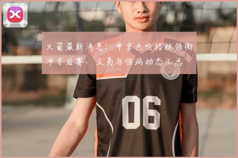 火箭最新消息：申京杰伦格林领衔冲季后赛，交易与伤病动态汇总