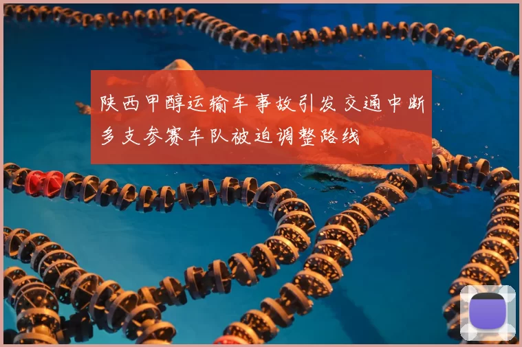 陕西甲醇运输车事故引发交通中断多支参赛车队被迫调整路线