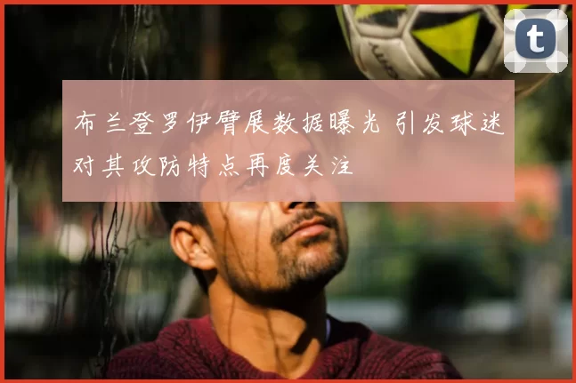 布兰登罗伊臂展数据曝光 引发球迷对其攻防特点再度关注
