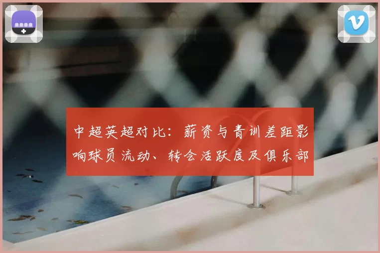 中超英超对比：薪资与青训差距影响球员流动、转会活跃度及俱乐部引援策略