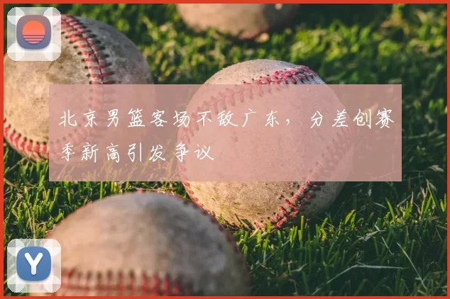 北京男篮客场不敌广东，分差创赛季新高引发争议