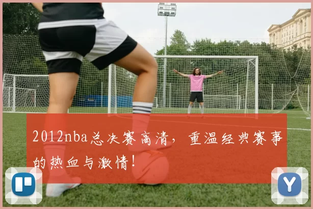 2012nba总决赛高清，重温经典赛事的热血与激情！