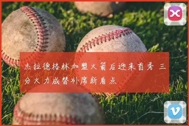 杰拉德格林加盟火箭后迎来首秀 三分火力成替补席新看点