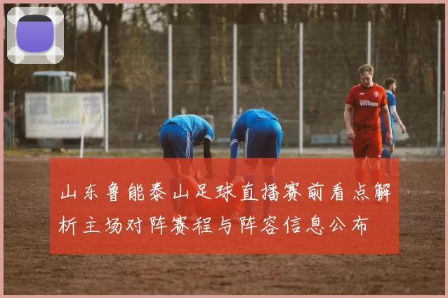 山东鲁能泰山足球直播赛前看点解析主场对阵赛程与阵容信息公布