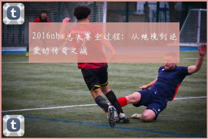 2016nba总决赛全过程：从绝境到逆袭的传奇之战