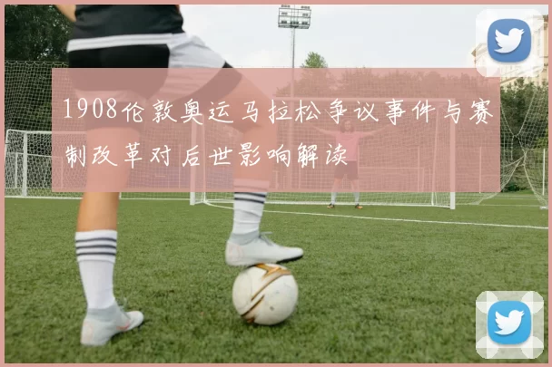 1908伦敦奥运马拉松争议事件与赛制改革对后世影响解读