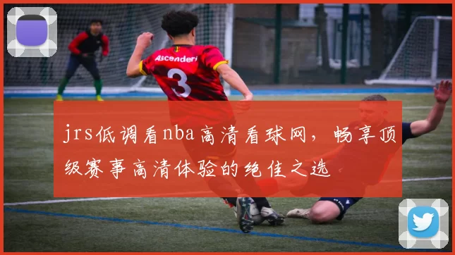 jrs低调看nba高清看球网，畅享顶级赛事高清体验的绝佳之选