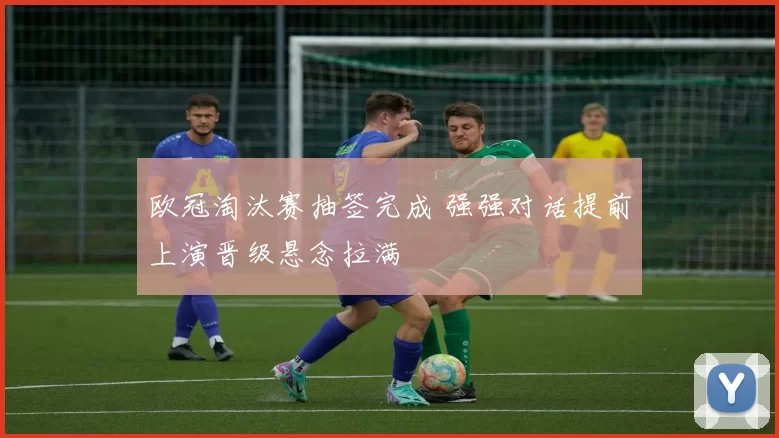 欧冠淘汰赛抽签完成 强强对话提前上演晋级悬念拉满