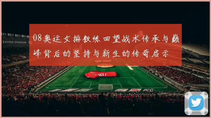 08奥运女排教练回望战术传承与巅峰背后的坚持与新生的传奇启示
