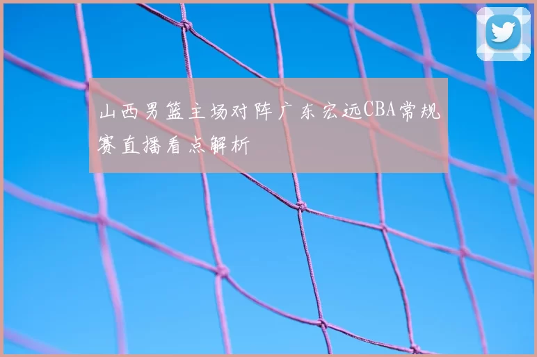 山西男篮主场对阵广东宏远CBA常规赛直播看点解析