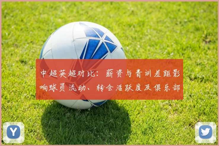 中超英超对比：薪资与青训差距影响球员流动、转会活跃度及俱乐部引援策略