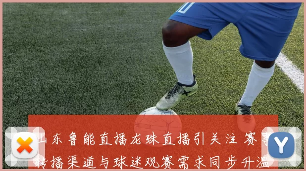 山东鲁能直播龙珠直播引关注 赛事转播渠道与球迷观赛需求同步升温
