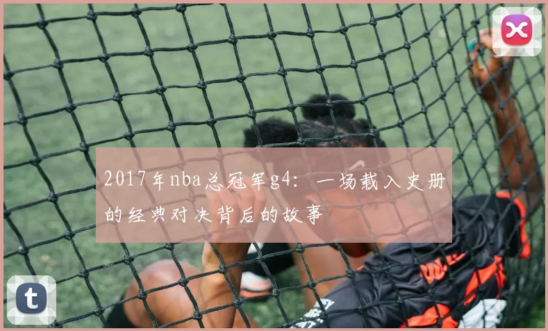 2017年nba总冠军g4：一场载入史册的经典对决背后的故事