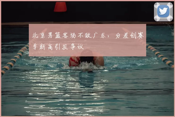 北京男篮客场不敌广东，分差创赛季新高引发争议