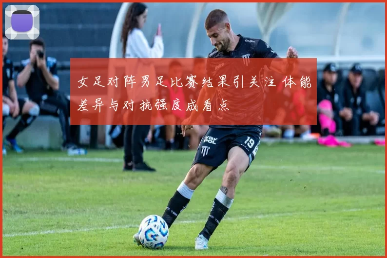 女足对阵男足比赛结果引关注 体能差异与对抗强度成看点