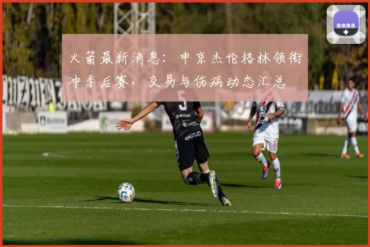 火箭最新消息：申京杰伦格林领衔冲季后赛，交易与伤病动态汇总