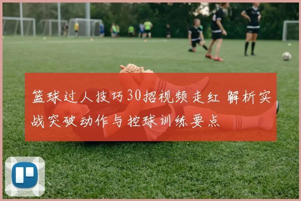 篮球过人技巧30招视频走红 解析实战突破动作与控球训练要点