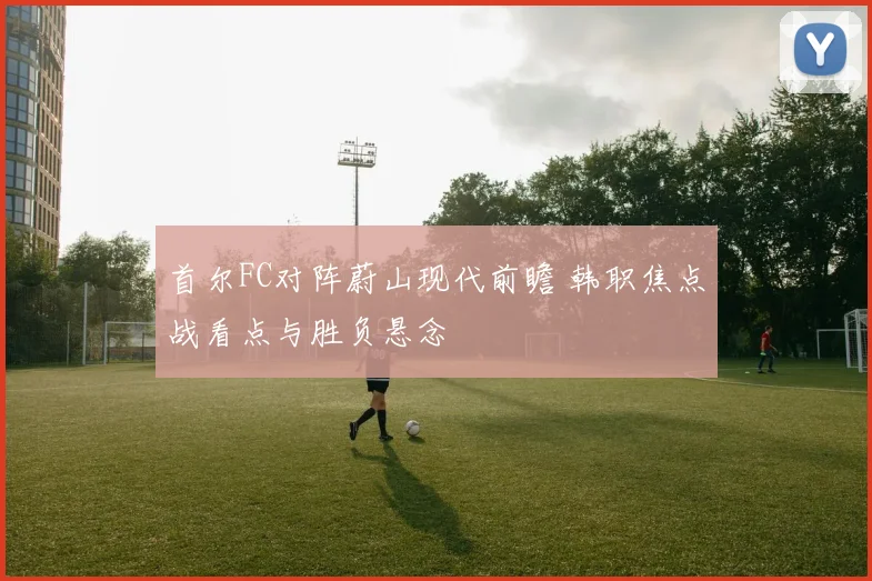 首尔FC对阵蔚山现代前瞻 韩职焦点战看点与胜负悬念
