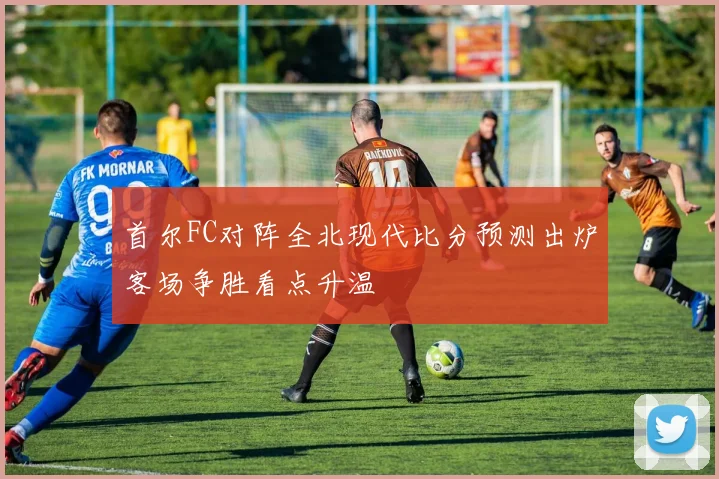 首尔FC对阵全北现代比分预测出炉客场争胜看点升温