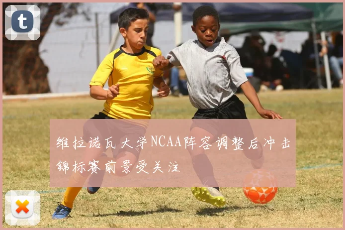 维拉诺瓦大学NCAA阵容调整后冲击锦标赛前景受关注