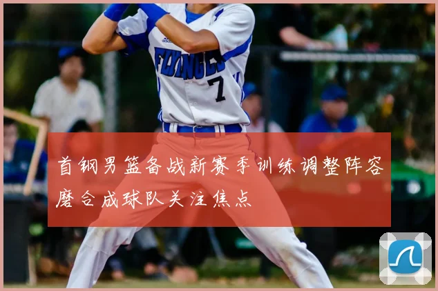 首钢男篮备战新赛季训练调整阵容磨合成球队关注焦点