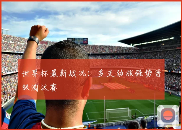 世界杯最新战况:多支劲旅强势晋级淘汰赛